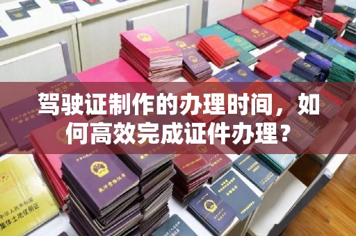 线西驾驶证制作的办理时间，如何高效完成证件办理？